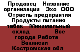 Продавец › Название организации ­ Эхо, ООО › Отрасль предприятия ­ Продукты питания, табак › Минимальный оклад ­ 27 000 - Все города Работа » Вакансии   . Костромская обл.,Вохомский р-н